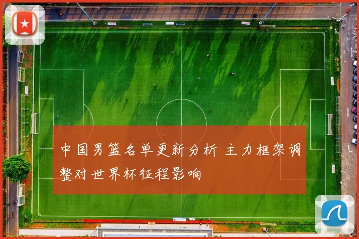 中国男篮名单更新分析 主力框架调整对世界杯征程影响