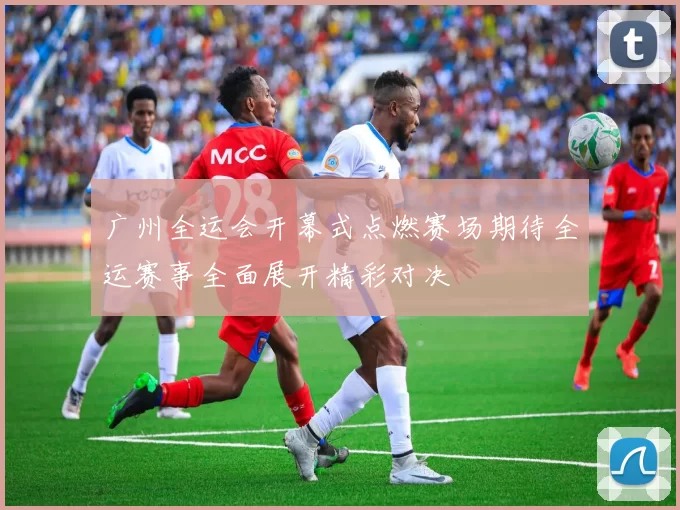 广州全运会开幕式点燃赛场期待全运赛事全面展开精彩对决