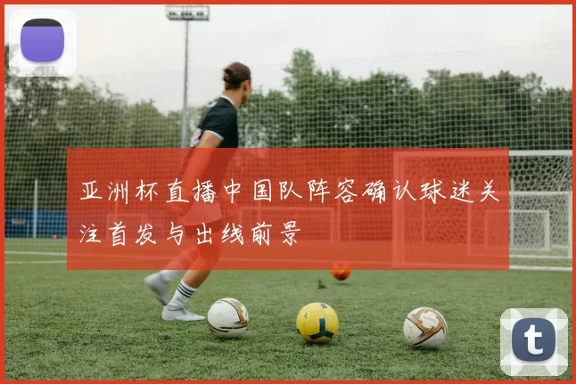 亚洲杯直播中国队阵容确认球迷关注首发与出线前景