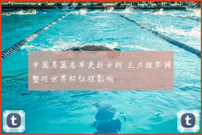 中国男篮名单更新分析 主力框架调整对世界杯征程影响