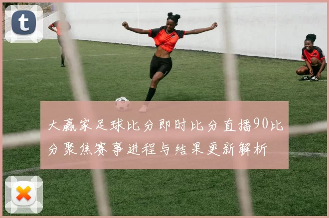 大赢家足球比分即时比分直播90比分聚焦赛事进程与结果更新解析