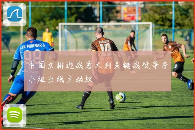 中国女排迎战意大利关键战役争夺小组出线主动权