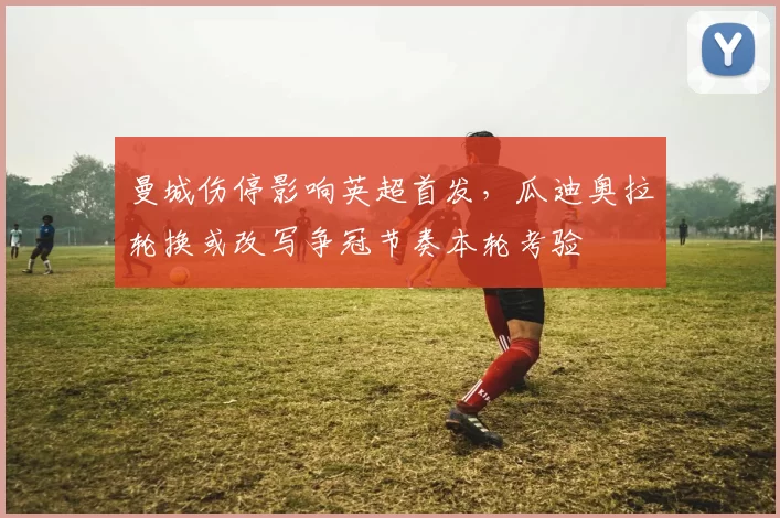 曼城伤停影响英超首发，瓜迪奥拉轮换或改写争冠节奏本轮考验