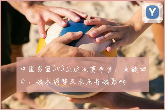 中国男篮3v3亚运决赛夺金，关键回合、战术调整及未来备战影响