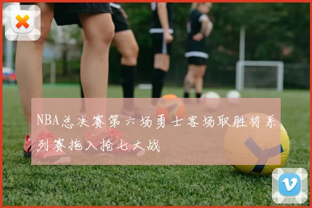 NBA总决赛第六场勇士客场取胜将系列赛拖入抢七大战