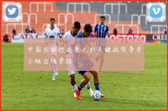 中国女排迎战意大利关键战役争夺小组出线资格