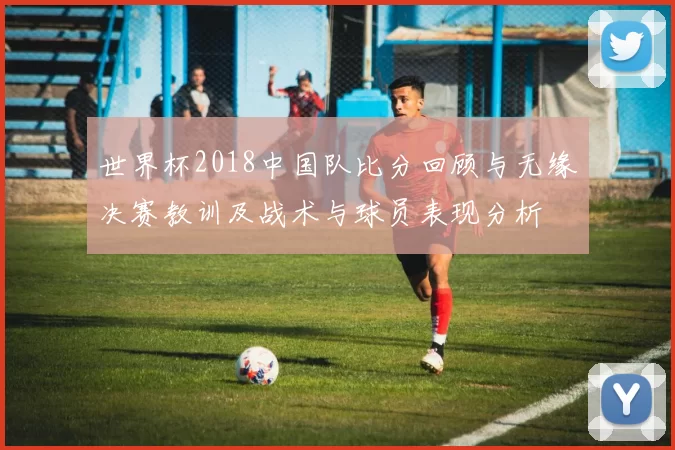 世界杯2018中国队比分回顾与无缘决赛教训及战术与球员表现分析