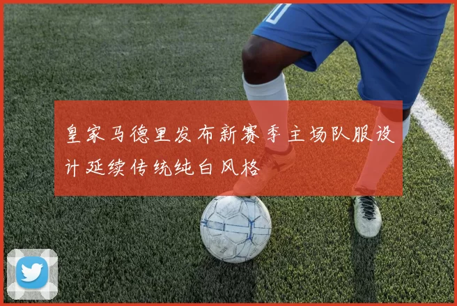 皇家马德里发布新赛季主场队服设计延续传统纯白风格