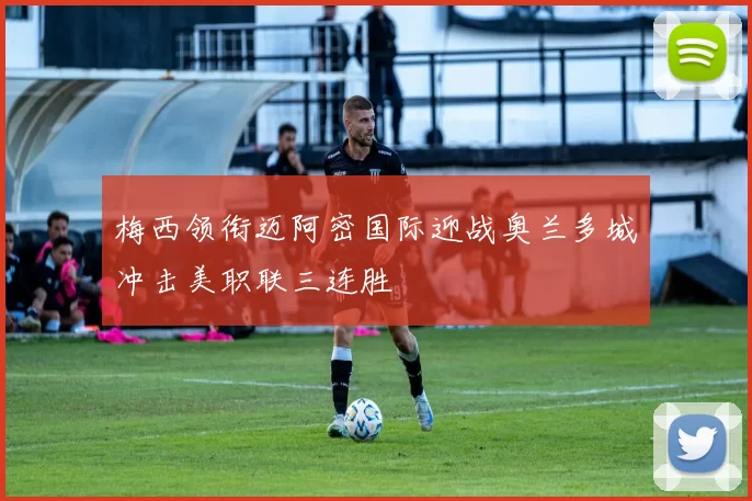 梅西领衔迈阿密国际迎战奥兰多城冲击美职联三连胜