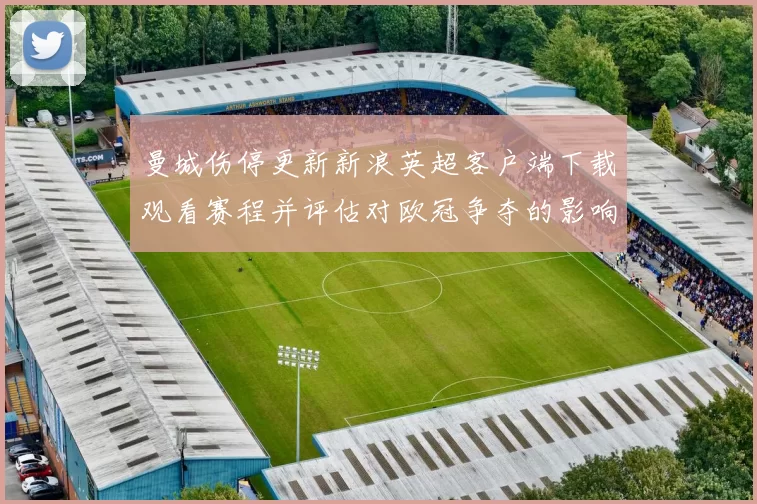 曼城伤停更新新浪英超客户端下载观看赛程并评估对欧冠争夺的影响