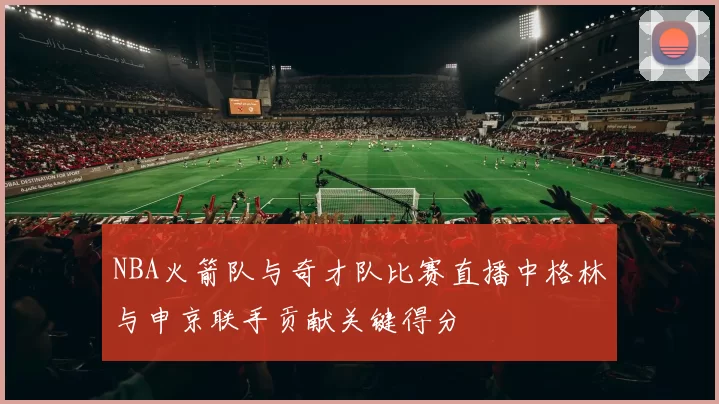 NBA火箭队与奇才队比赛直播中格林与申京联手贡献关键得分