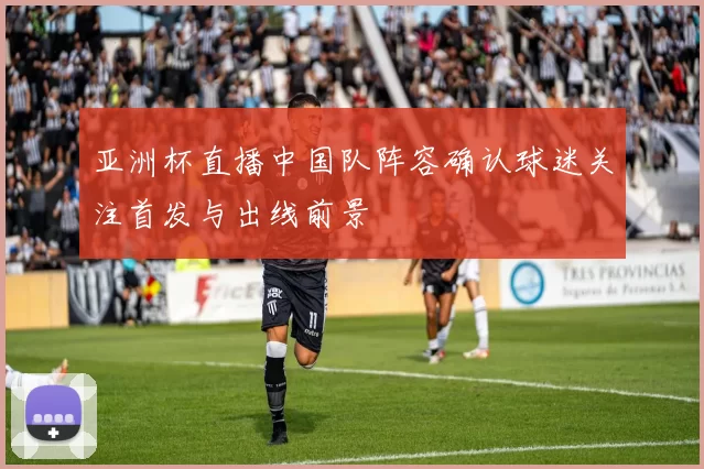 亚洲杯直播中国队阵容确认球迷关注首发与出线前景