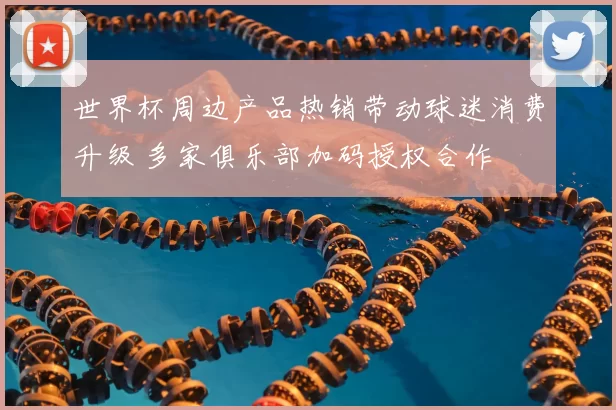 世界杯周边产品热销带动球迷消费升级 多家俱乐部加码授权合作