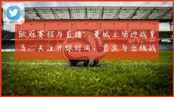 欧冠赛程与直播：曼城主场迎战皇马，关注开球时间、首发与出线战术看点