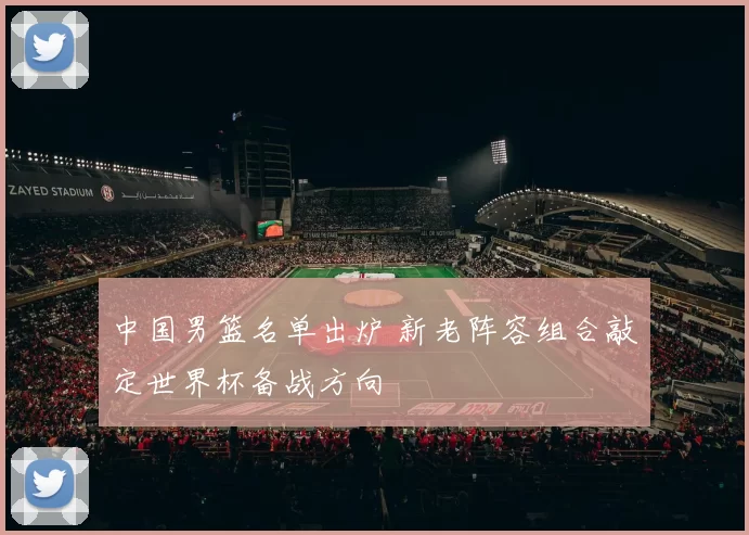 中国男篮名单出炉 新老阵容组合敲定世界杯备战方向