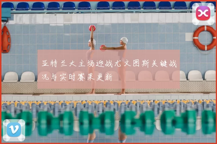 亚特兰大主场迎战尤文图斯关键战况与实时赛果更新