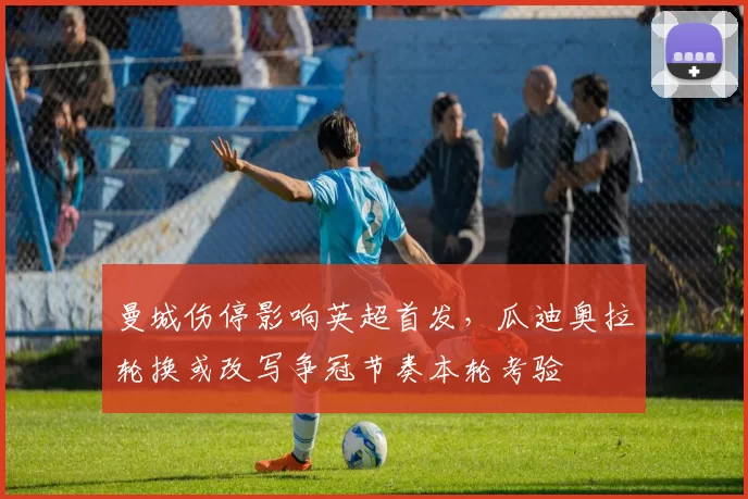 曼城伤停影响英超首发，瓜迪奥拉轮换或改写争冠节奏本轮考验