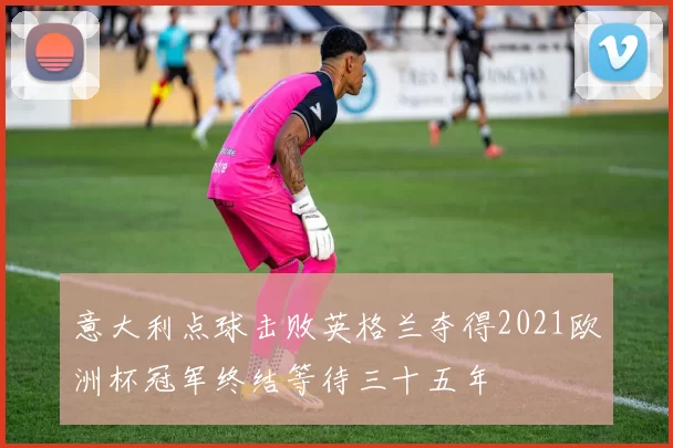 意大利点球击败英格兰夺得2021欧洲杯冠军终结等待三十五年