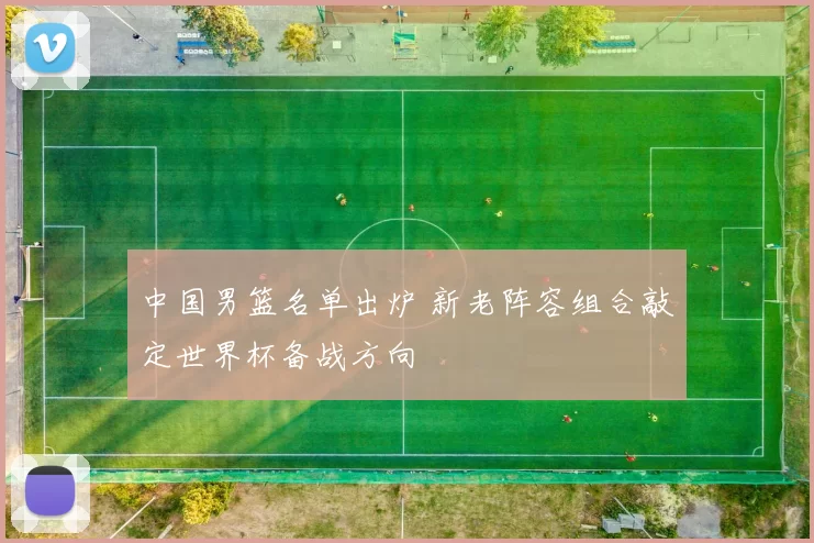 中国男篮名单出炉 新老阵容组合敲定世界杯备战方向