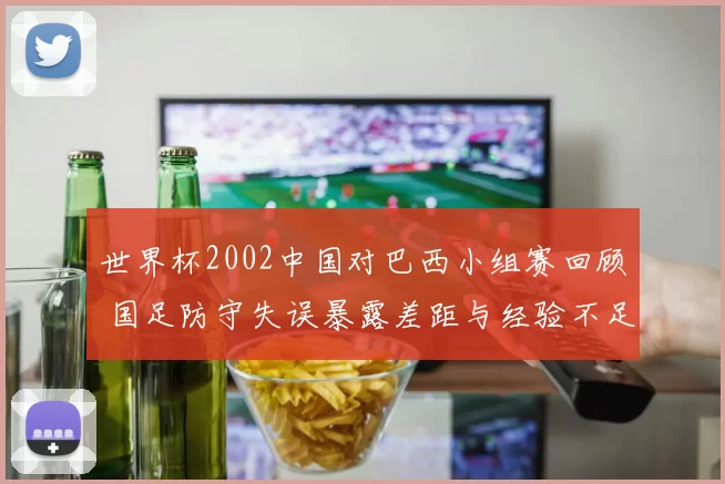世界杯2002中国对巴西小组赛回顾 国足防守失误暴露差距与经验不足