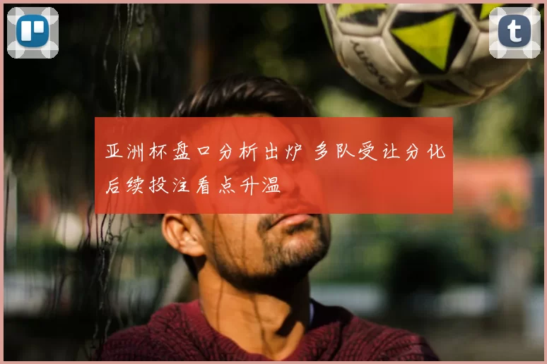 亚洲杯盘口分析出炉 多队受让分化后续投注看点升温