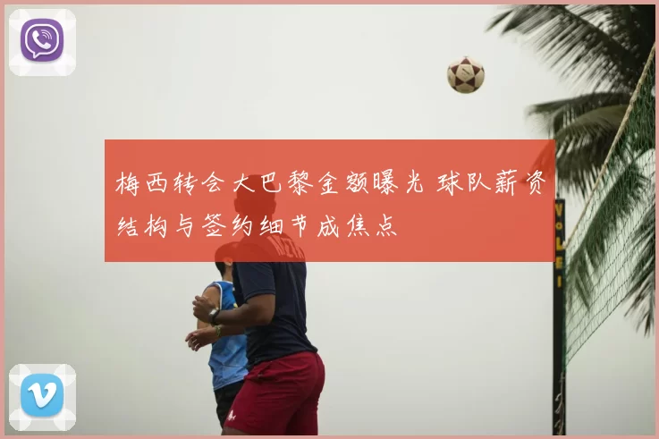 梅西转会大巴黎金额曝光 球队薪资结构与签约细节成焦点