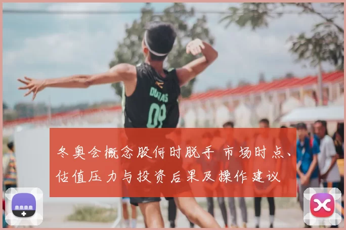冬奥会概念股何时脱手 市场时点、估值压力与投资后果及操作建议