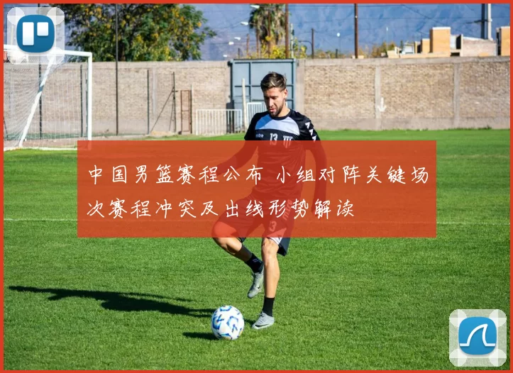 中国男篮赛程公布 小组对阵关键场次赛程冲突及出线形势解读