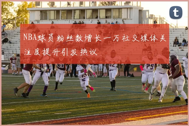 NBA球员粉丝数增长一万社交媒体关注度提升引发热议