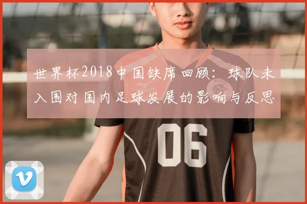 世界杯2018中国缺席回顾：球队未入围对国内足球发展的影响与反思