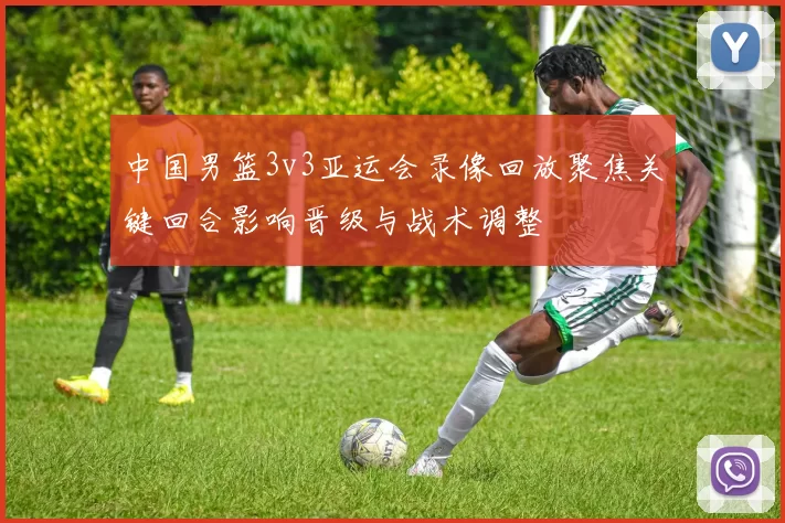 中国男篮3v3亚运会录像回放聚焦关键回合影响晋级与战术调整