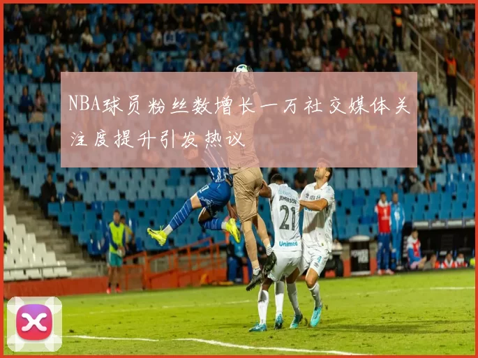 NBA球员粉丝数增长一万社交媒体关注度提升引发热议
