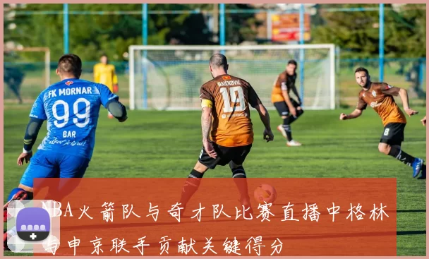 NBA火箭队与奇才队比赛直播中格林与申京联手贡献关键得分