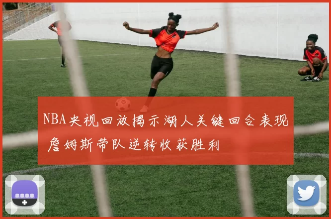 NBA央视回放揭示湖人关键回合表现 詹姆斯带队逆转收获胜利