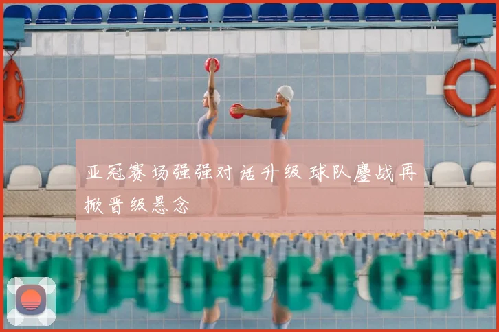 亚冠赛场强强对话升级 球队鏖战再掀晋级悬念
