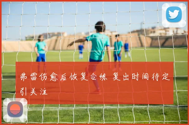 弗雷伤愈后恢复合练 复出时间待定引关注