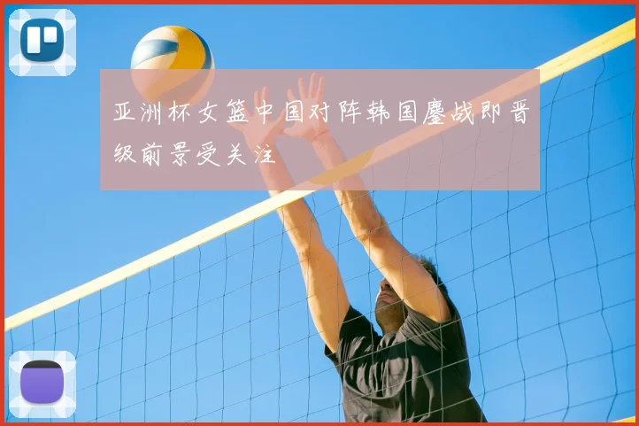 亚洲杯女篮中国对阵韩国鏖战即晋级前景受关注