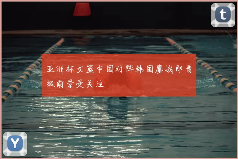 亚洲杯女篮中国对阵韩国鏖战即晋级前景受关注
