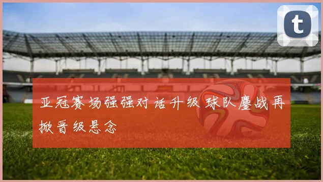 亚冠赛场强强对话升级 球队鏖战再掀晋级悬念