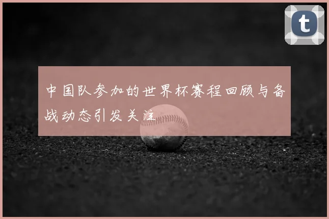 中国队参加的世界杯赛程回顾与备战动态引发关注