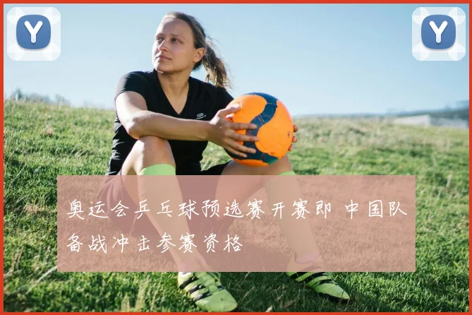 奥运会乒乓球预选赛开赛即 中国队备战冲击参赛资格