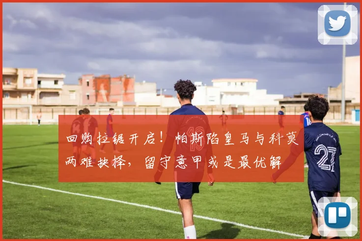 回购拉锯开启!帕斯陷皇马与科莫两难抉择,留守意甲或是最优解