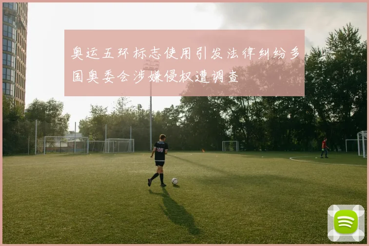 奥运五环标志使用引发法律纠纷多国奥委会涉嫌侵权遭调查